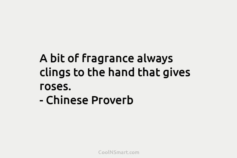 A bit of fragrance always clings to the hand that gives roses. – Chinese Proverb