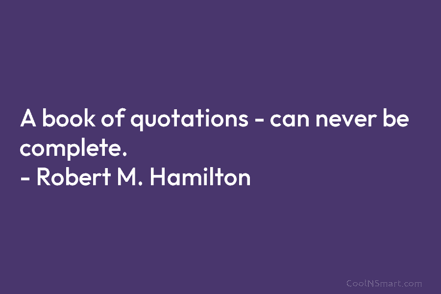 A book of quotations – can never be complete. – Robert M. Hamilton