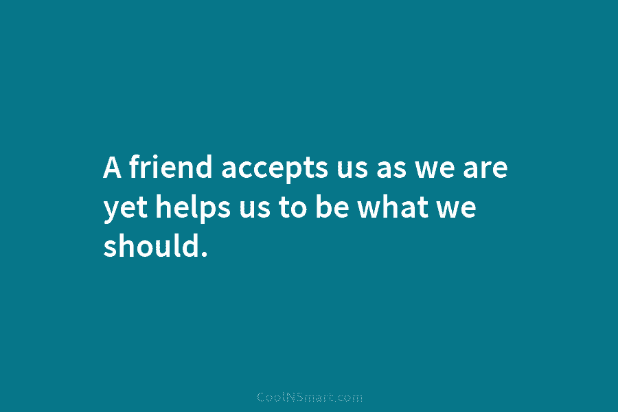 A friend accepts us as we are yet helps us to be what we should.