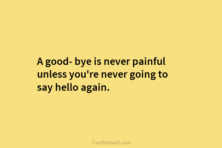 A good- bye is never painful unless you’re never going to say hello again.