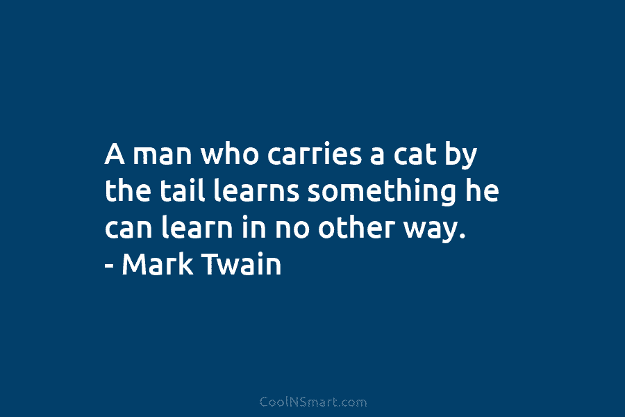 A man who carries a cat by the tail learns something he can learn in...