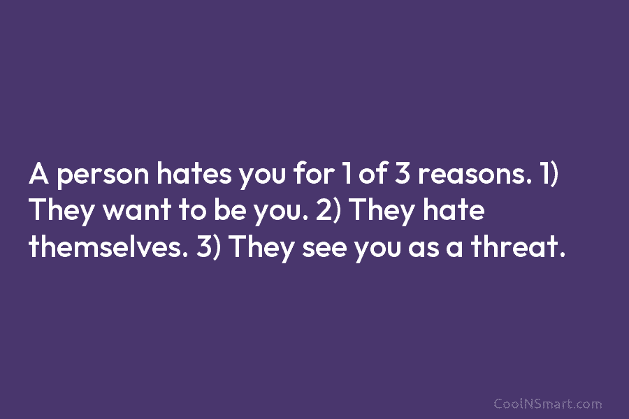 A person hates you for 1 of 3 reasons. 1) They want to be you. 2) They hate themselves. 3)...