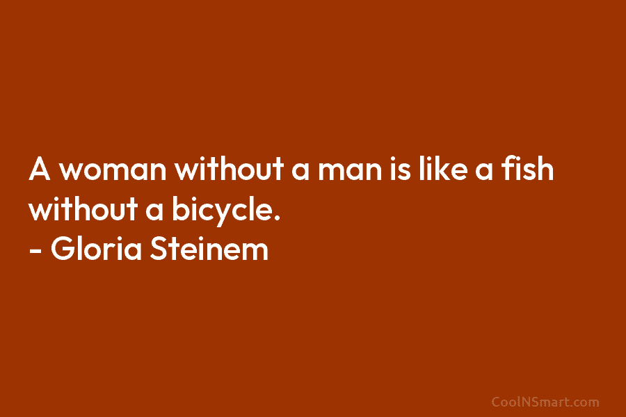 A woman without a man is like a fish without a bicycle. – Gloria Steinem