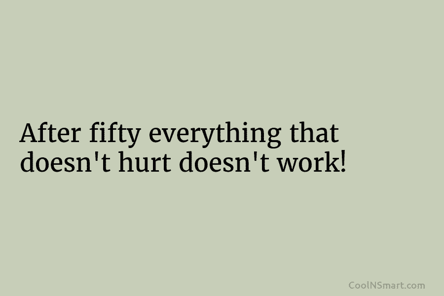 After fifty everything that doesn’t hurt doesn’t work!