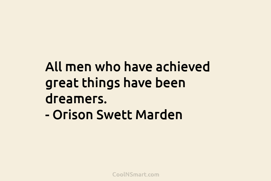 All men who have achieved great things have been dreamers. – Orison Swett Marden