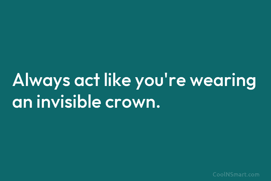 Always act like you’re wearing an invisible crown.