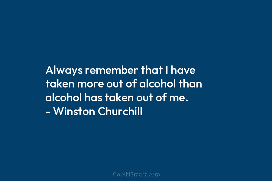 Always remember that I have taken more out of alcohol than alcohol has taken out of me. – Winston Churchill