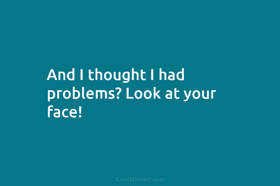 And I thought I had problems? Look at your face!