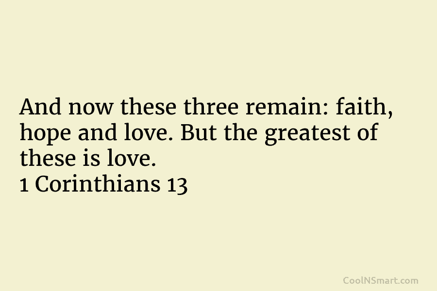 And now these three remain: faith, hope and love. But the greatest of these is love. 1 Corinthians 13