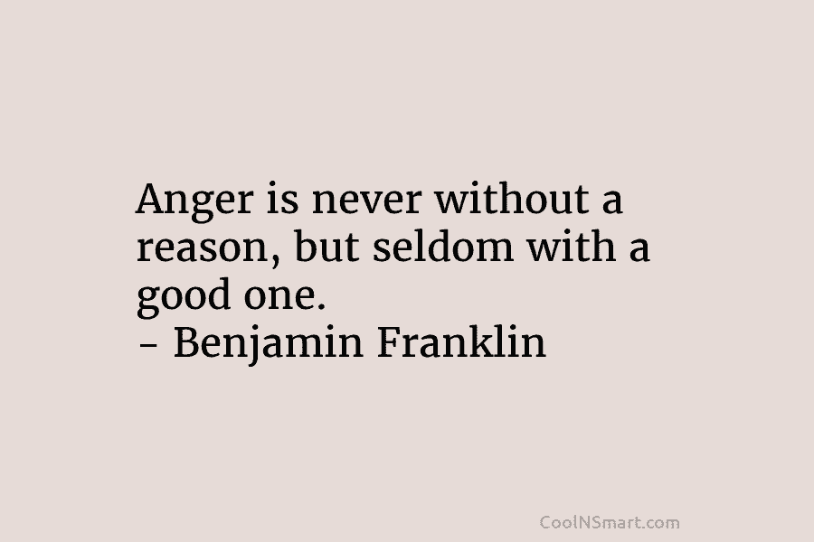 Anger is never without a reason, but seldom with a good one. – Benjamin Franklin