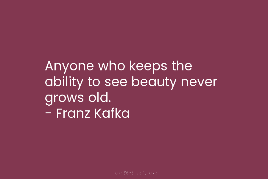 Anyone who keeps the ability to see beauty never grows old. – Franz Kafka