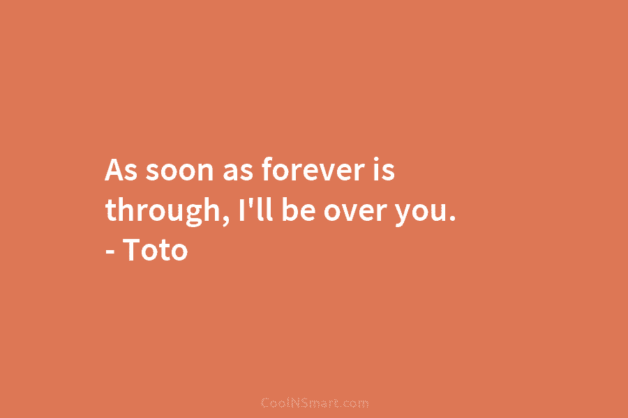 As soon as forever is through, I’ll be over you. – Toto