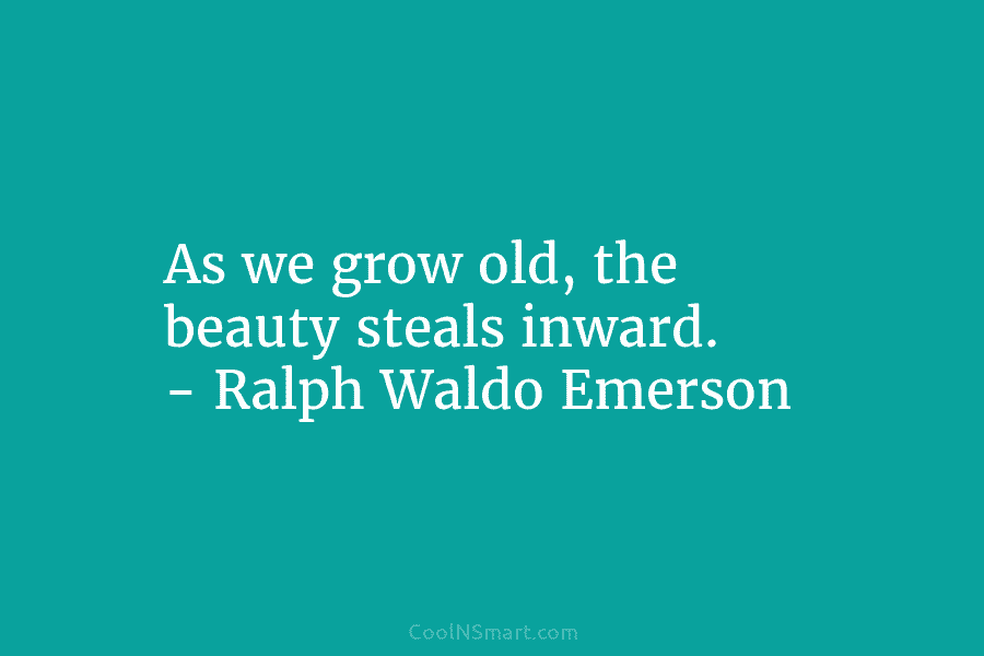 As we grow old, the beauty steals inward. – Ralph Waldo Emerson