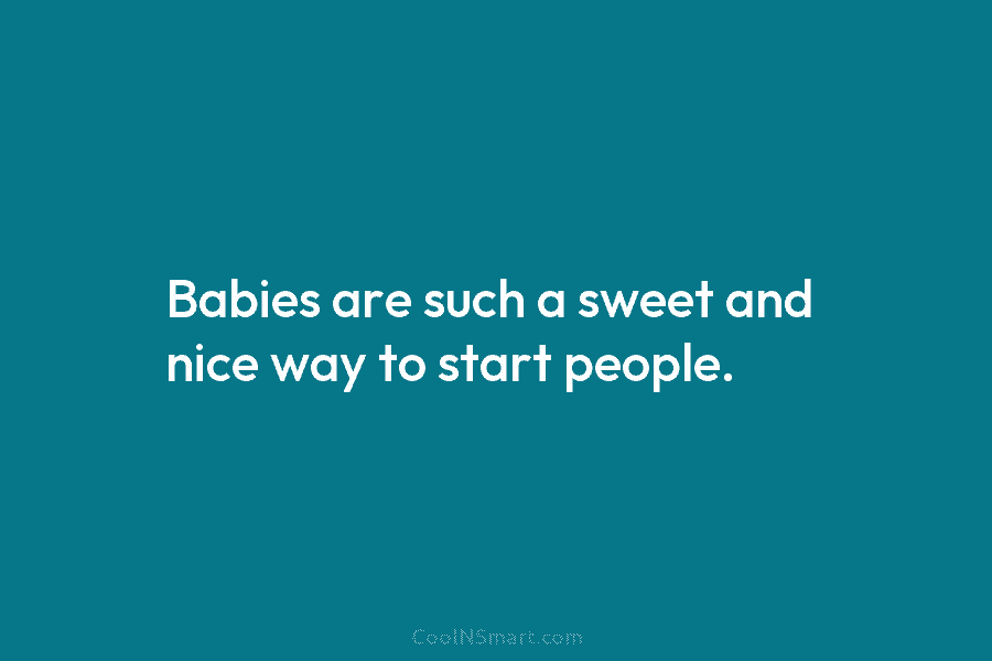 Babies are such a sweet and nice way to start people.