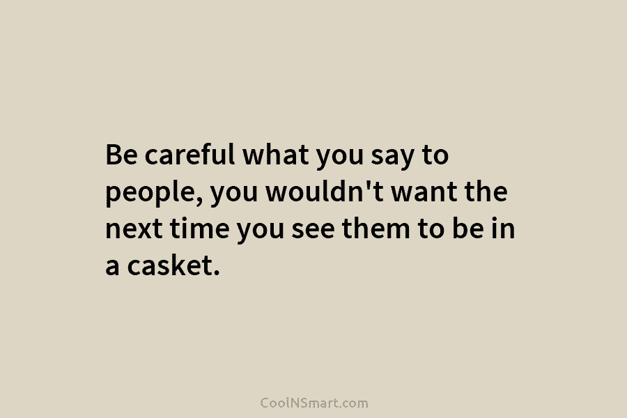 Be careful what you say to people, you wouldn’t want the next time you see...