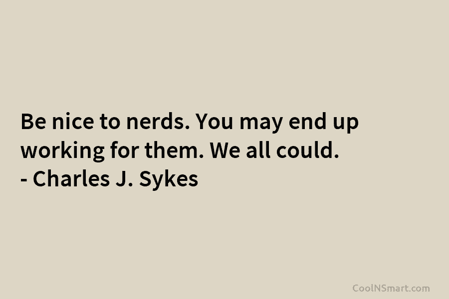 Be nice to nerds. You may end up working for them. We all could. – Charles J. Sykes