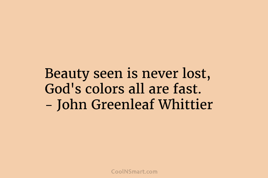 Beauty seen is never lost, God’s colors all are fast. – John Greenleaf Whittier