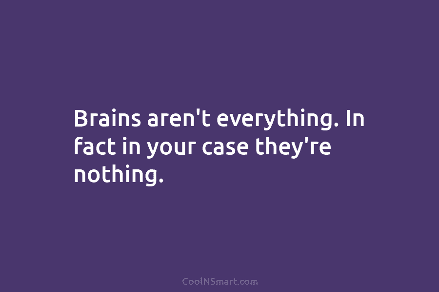 Brains aren’t everything. In fact in your case they’re nothing.