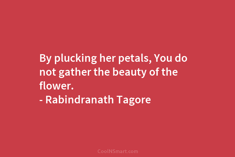 By plucking her petals, You do not gather the beauty of the flower. – Rabindranath...