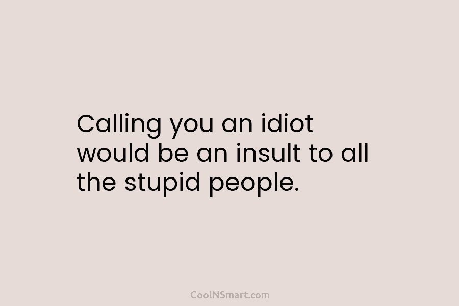 Calling you an idiot would be an insult to all the stupid people.