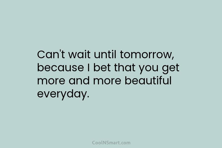 Can’t wait until tomorrow, because I bet that you get more and more beautiful everyday.