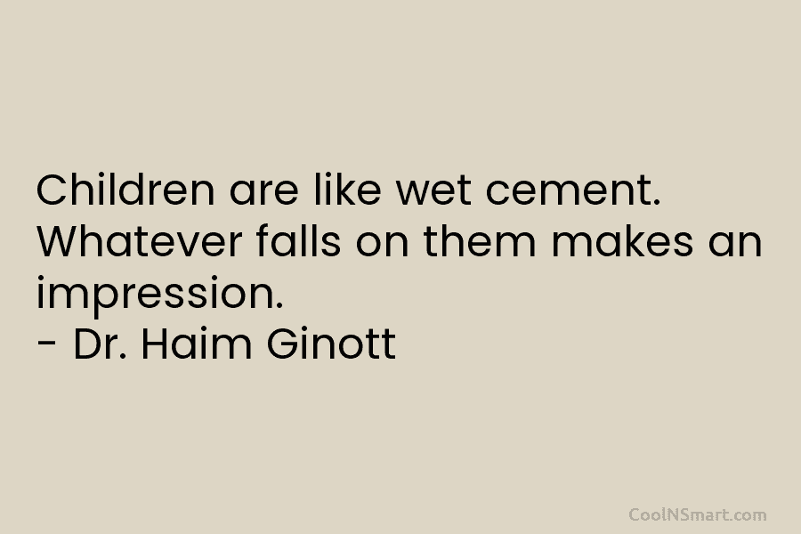 Children are like wet cement. Whatever falls on them makes an impression. – Dr. Haim Ginott
