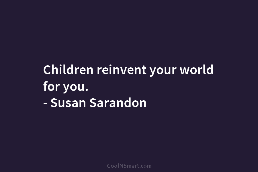 Children reinvent your world for you. – Susan Sarandon