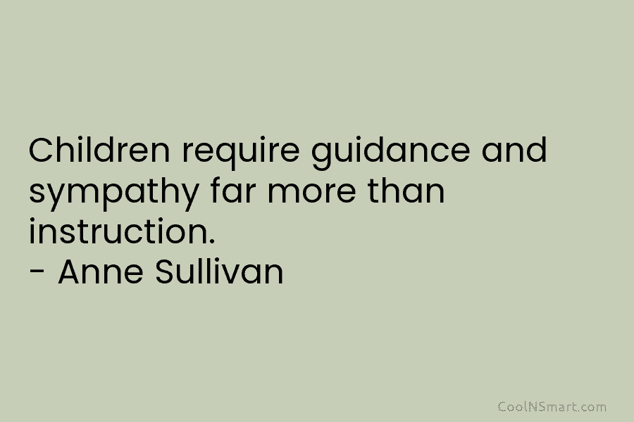 Children require guidance and sympathy far more than instruction. – Anne Sullivan