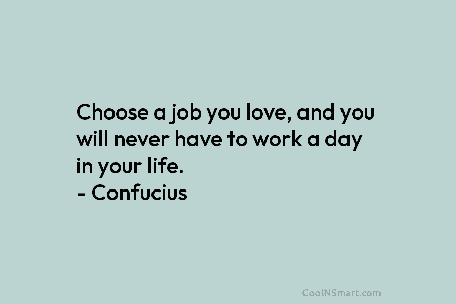 Choose a job you love, and you will never have to work a day in your life. – Confucius