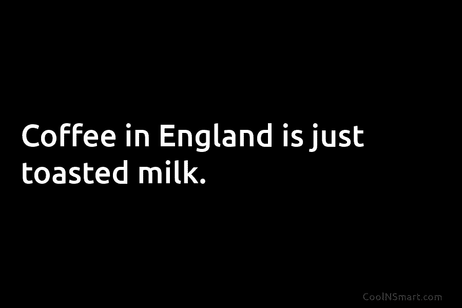 Coffee in England is just toasted milk.