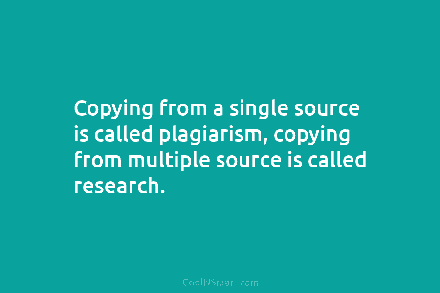 Copying from a single source is called plagiarism, copying from multiple source is called research.