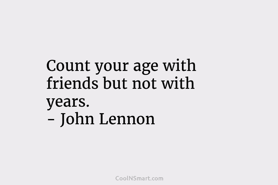 Count your age with friends but not with years. – John Lennon