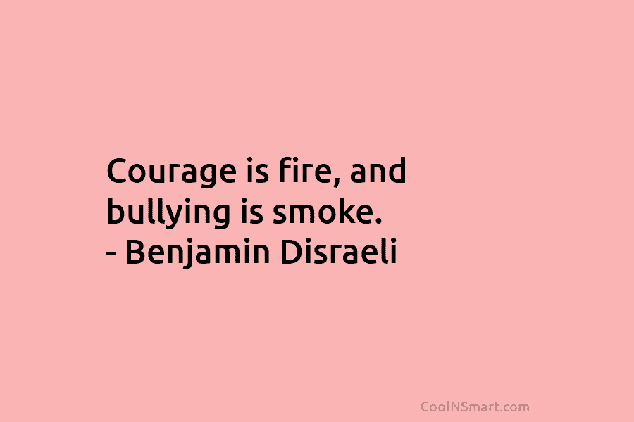 Courage is fire, and bullying is smoke. – Benjamin Disraeli
