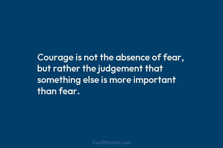Courage is not the absence of fear, but rather the judgement that something else is more important than fear.