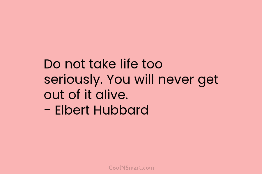 Do not take life too seriously. You will never get out of it alive. – Elbert Hubbard