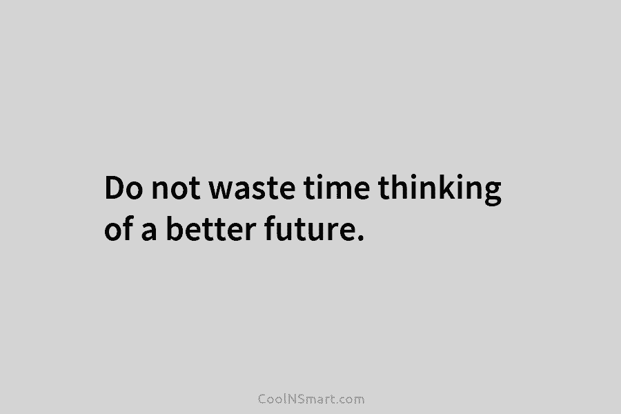 Do not waste time thinking of a better future.
