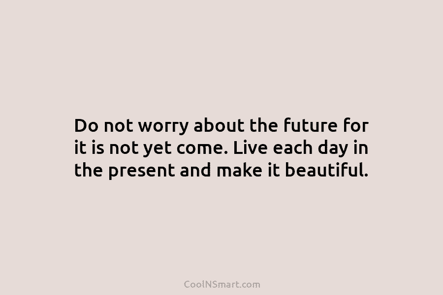 Do not worry about the future for it is not yet come. Live each day in the present and make...