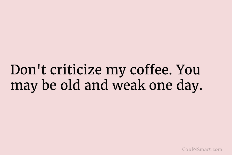 Don’t criticize my coffee. You may be old and weak one day.