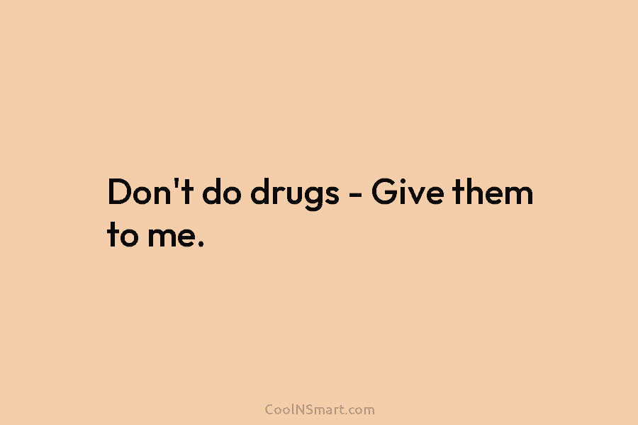 Don’t do drugs – Give them to me.