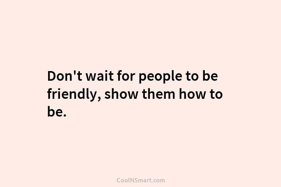 Don’t wait for people to be friendly, show them how to be.