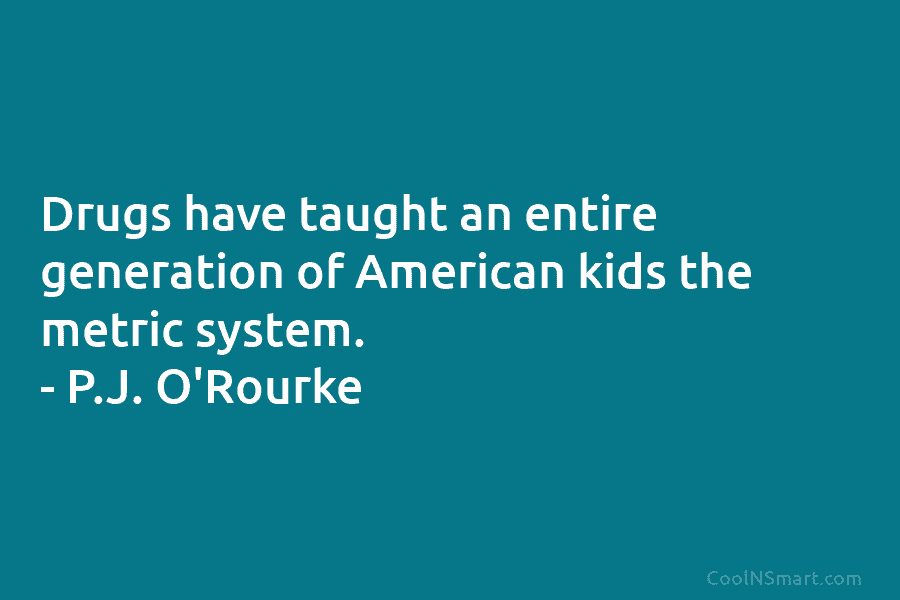 Drugs have taught an entire generation of American kids the metric system. – P.J. O’Rourke