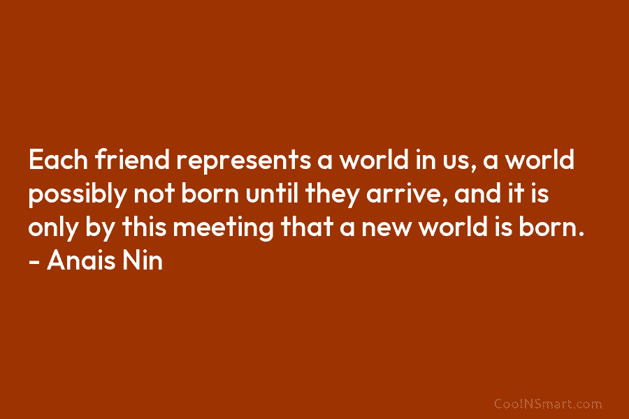 Each friend represents a world in us, a world possibly not born until they arrive, and it is only by...