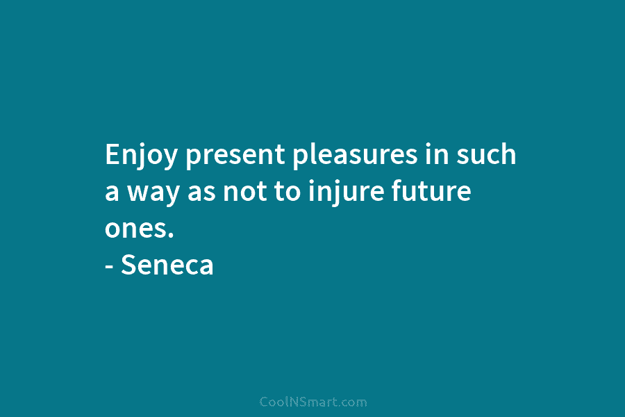 Enjoy present pleasures in such a way as not to injure future ones. – Seneca