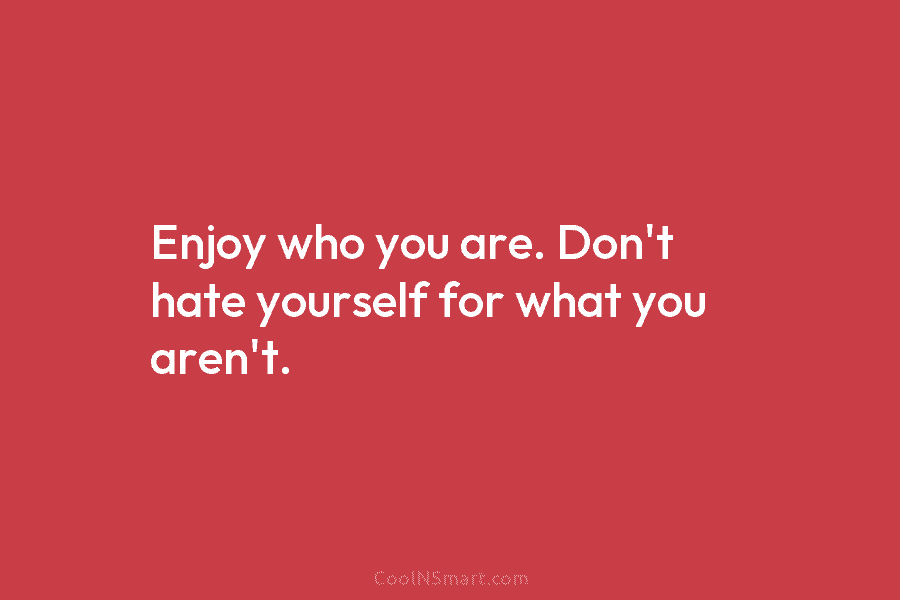 Enjoy who you are. Don’t hate yourself for what you aren’t.