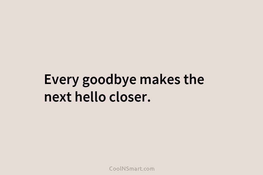 Every goodbye makes the next hello closer.