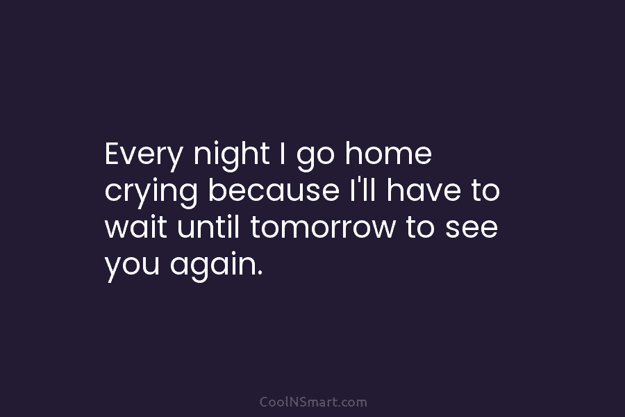 Every night I go home crying because I’ll have to wait until tomorrow to see...