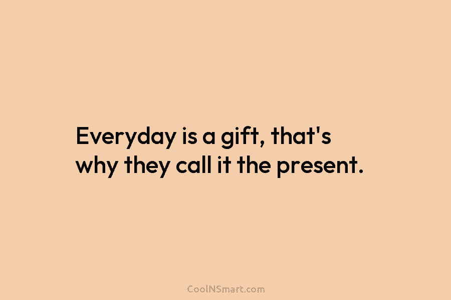 Everyday is a gift, that’s why they call it the present.