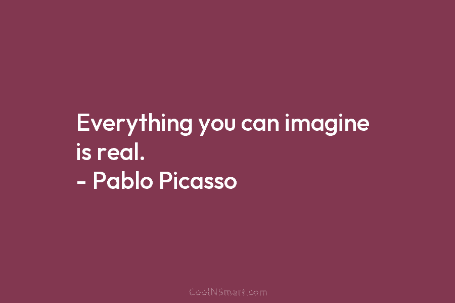 Everything you can imagine is real. – Pablo Picasso