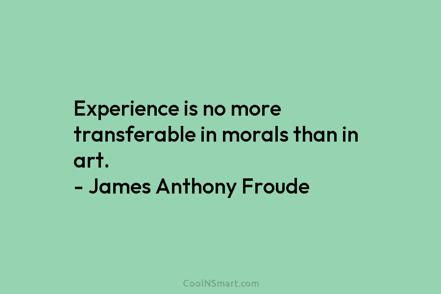 Experience is no more transferable in morals than in art. – James Anthony Froude