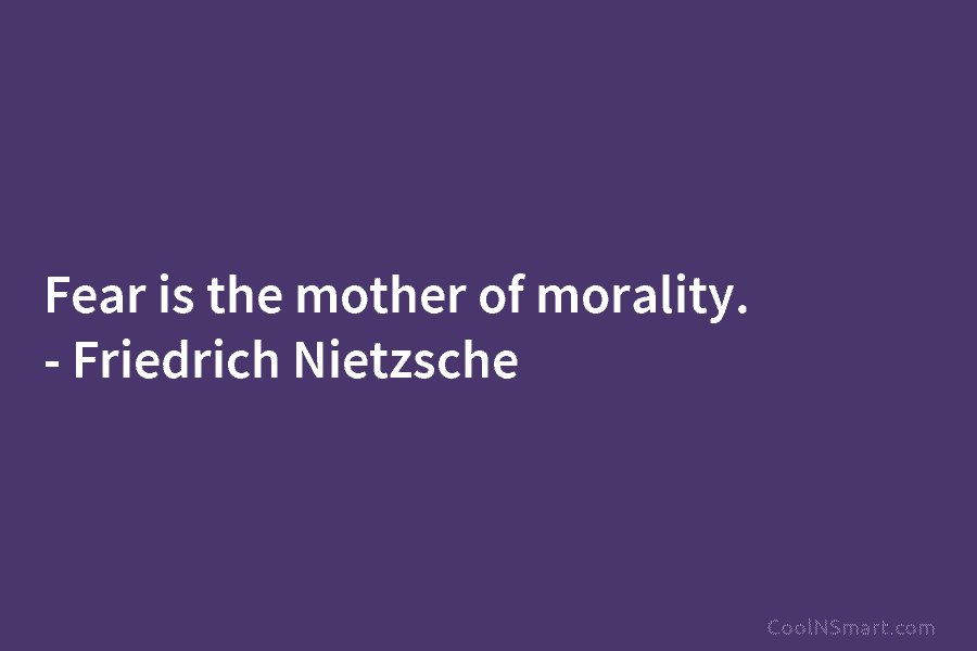 Fear is the mother of morality. – Friedrich Nietzsche